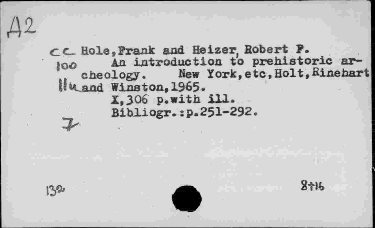 ﻿C_c_ Hole,Frank and Heizerf Robert F.
>oo An introduction to prehistoric ar-cheology. New York,etc,Holt,Hinehart
llicand Winston, 1965.
X,3O6 p.with ill.
Bibliogr.:p.25I-292.
15«»
2Ж